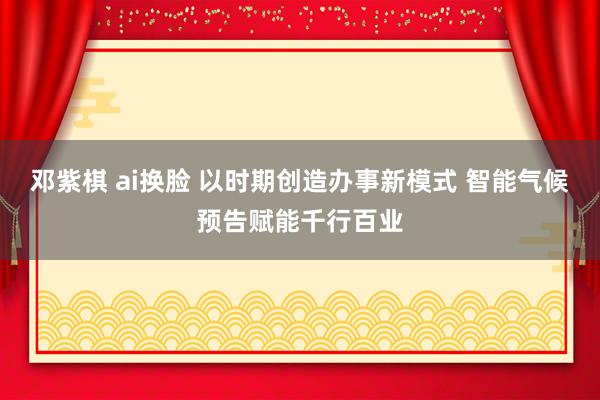 邓紫棋 ai换脸 以时期创造办事新模式 智能气候预告赋能千行百业