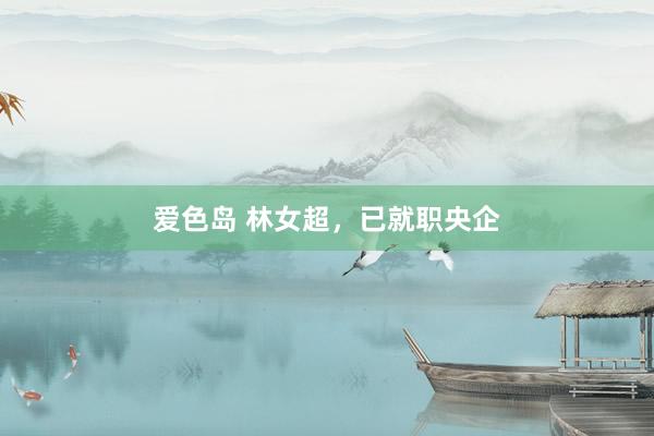 爱色岛 林女超，已就职央企