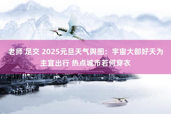 老师 足交 2025元旦天气舆图：宇宙大部好天为主宜出行 热点城市若何穿衣