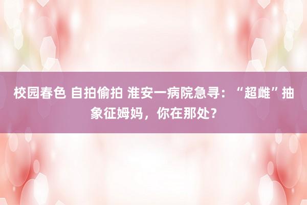 校园春色 自拍偷拍 淮安一病院急寻：“超雌”抽象征姆妈，你在那处？