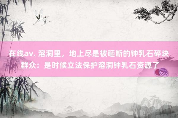 在线av. 溶洞里，地上尽是被砸断的钟乳石碎块 群众：是时候立法保护溶洞钟乳石资源了