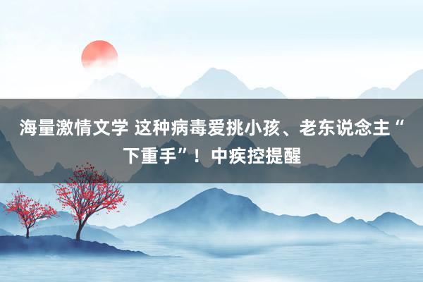 海量激情文学 这种病毒爱挑小孩、老东说念主“下重手”！中疾控提醒