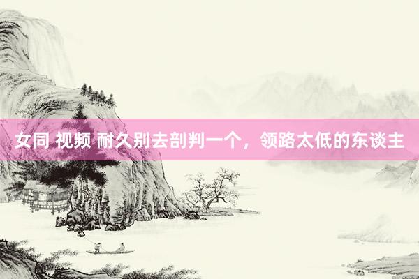 女同 视频 耐久别去剖判一个，领路太低的东谈主