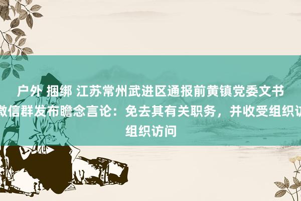 户外 捆绑 江苏常州武进区通报前黄镇党委文书在微信群发布瞻念言论：免去其有关职务，并收受组织访问