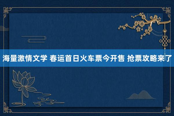 海量激情文学 春运首日火车票今开售 抢票攻略来了