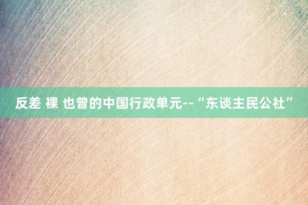 反差 裸 也曾的中国行政单元--“东谈主民公社”