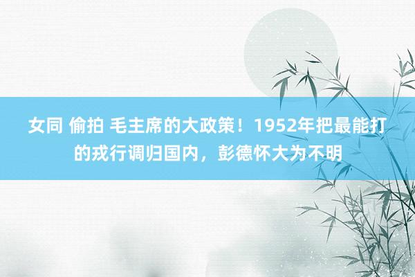 女同 偷拍 毛主席的大政策！1952年把最能打的戎行调归国内，彭德怀大为不明