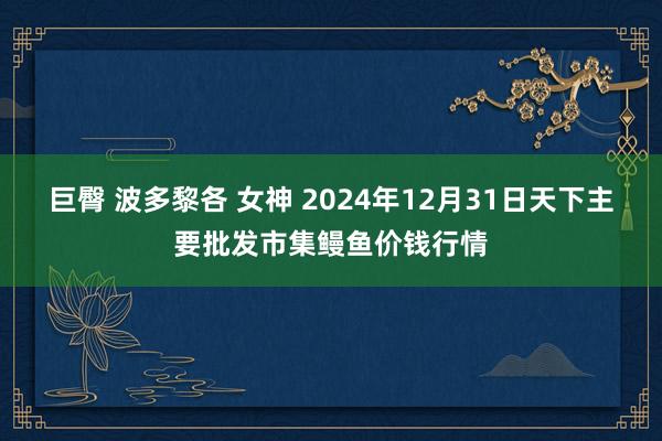 巨臀 波多黎各 女神 2024年12月31日天下主要批发市集鳗鱼价钱行情