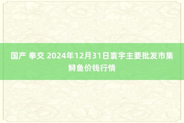 国产 拳交 2024年12月31日寰宇主要批发市集鲟鱼价钱行情