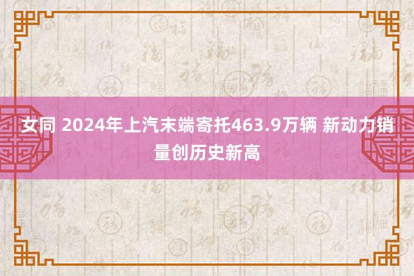 女同 2024年上汽末端寄托463.9万辆 新动力销量创历史新高