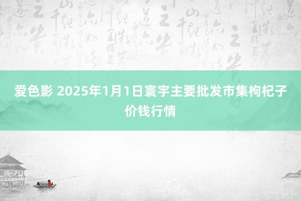 爱色影 2025年1月1日寰宇主要批发市集枸杞子价钱行情