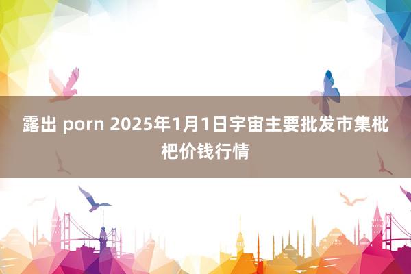 露出 porn 2025年1月1日宇宙主要批发市集枇杷价钱行情
