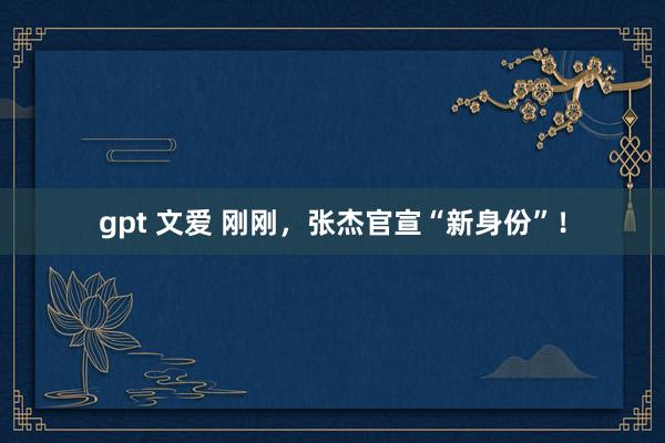 gpt 文爱 刚刚，张杰官宣“新身份”！