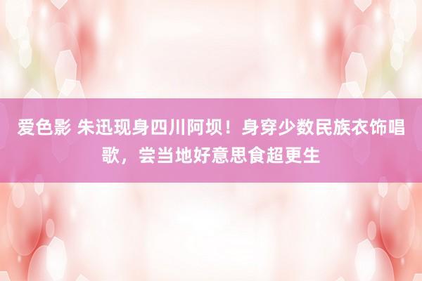 爱色影 朱迅现身四川阿坝！身穿少数民族衣饰唱歌，尝当地好意思食超更生