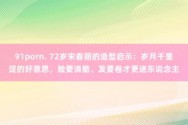 91porn. 72岁宋春丽的造型启示：岁月千里淀的好意思，脸要清脆、发要卷才更迷东说念主