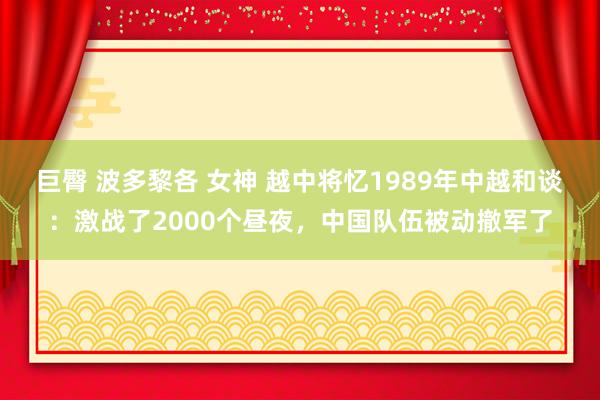 巨臀 波多黎各 女神 越中将忆1989年中越和谈：激战了2000个昼夜，中国队伍被动撤军了