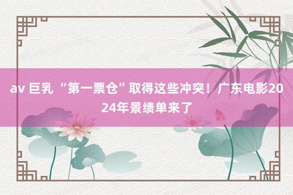 av 巨乳 “第一票仓”取得这些冲突！广东电影2024年景绩单来了