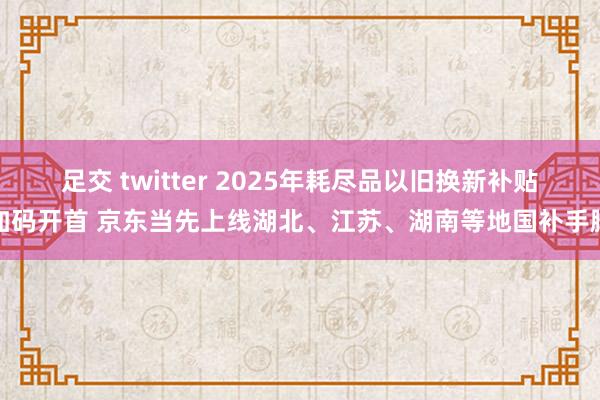 足交 twitter 2025年耗尽品以旧换新补贴加码开首 京东当先上线湖北、江苏、湖南等地国补手脚