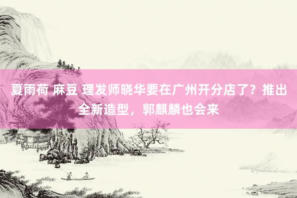 夏雨荷 麻豆 理发师晓华要在广州开分店了？推出全新造型，郭麒麟也会来