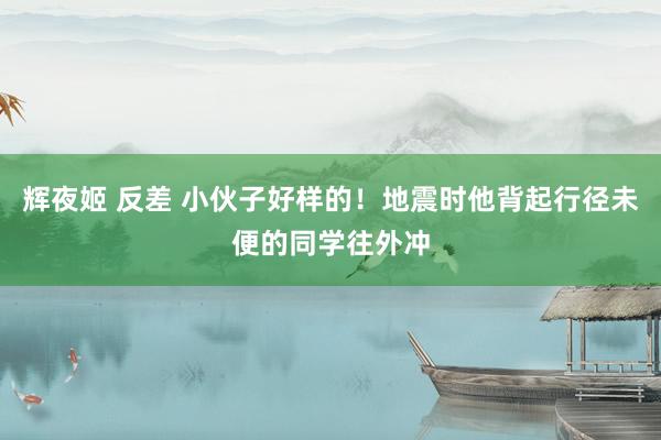 辉夜姬 反差 小伙子好样的！地震时他背起行径未便的同学往外冲