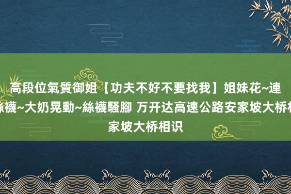 高段位氣質御姐【功夫不好不要找我】姐妹花~連體絲襪~大奶晃動~絲襪騷腳 万开达高速公路安家坡大桥相识