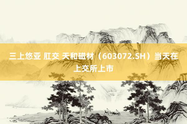 三上悠亚 肛交 天和磁材（603072.SH）当天在上交所上市