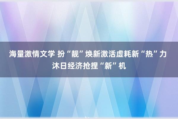 海量激情文学 扮“靓”焕新激活虚耗新“热”力 沐日经济抢捏“新”机