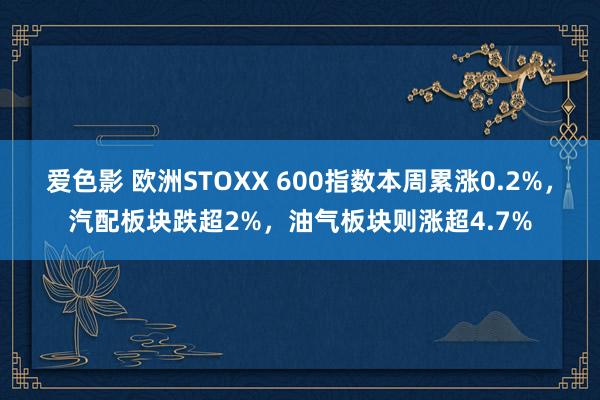 爱色影 欧洲STOXX 600指数本周累涨0.2%，汽配板块跌超2%，油气板块则涨超4.7%