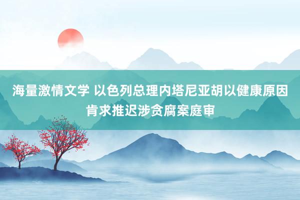 海量激情文学 以色列总理内塔尼亚胡以健康原因肯求推迟涉贪腐案庭审