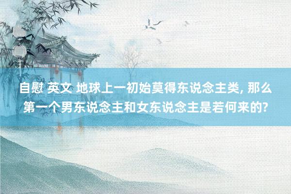 自慰 英文 地球上一初始莫得东说念主类, 那么第一个男东说念主和女东说念主是若何来的?