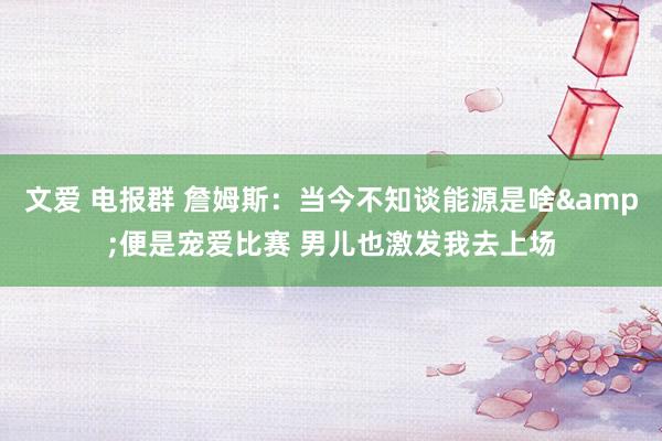 文爱 电报群 詹姆斯：当今不知谈能源是啥&便是宠爱比赛 男儿也激发我去上场