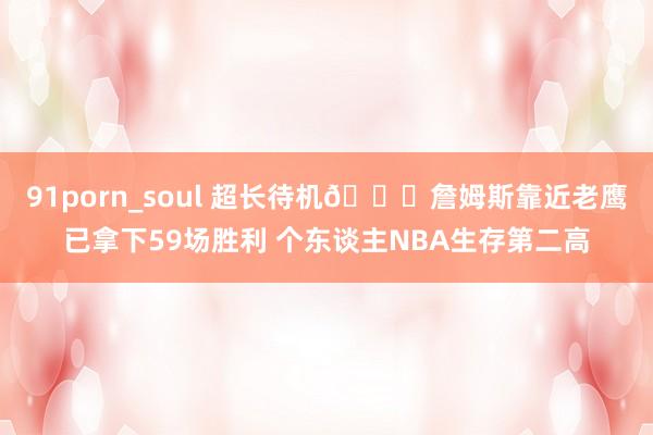91porn_soul 超长待机🔋詹姆斯靠近老鹰已拿下59场胜利 个东谈主NBA生存第二高