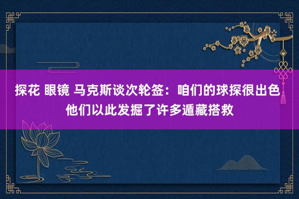探花 眼镜 马克斯谈次轮签：咱们的球探很出色 他们以此发掘了许多遁藏搭救