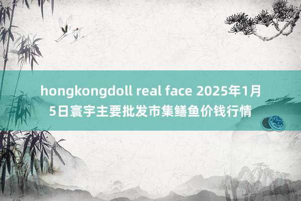 hongkongdoll real face 2025年1月5日寰宇主要批发市集鳝鱼价钱行情