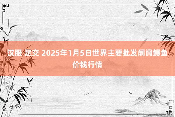汉服 足交 2025年1月5日世界主要批发阛阓鳗鱼价钱行情