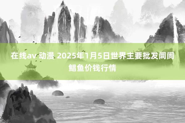 在线av 动漫 2025年1月5日世界主要批发阛阓鲳鱼价钱行情