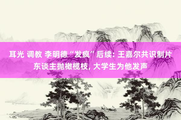 耳光 调教 李明德“发疯”后续: 王嘉尔共识制片东谈主抛橄榄枝, 大学生为他发声