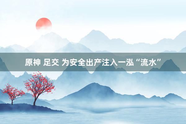 原神 足交 为安全出产注入一泓“流水”
