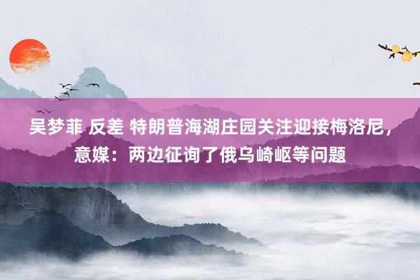吴梦菲 反差 特朗普海湖庄园关注迎接梅洛尼，意媒：两边征询了俄乌崎岖等问题