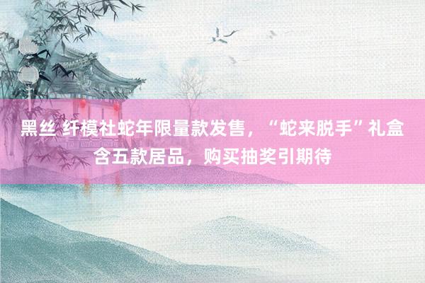 黑丝 纤模社蛇年限量款发售，“蛇来脱手”礼盒含五款居品，购买抽奖引期待
