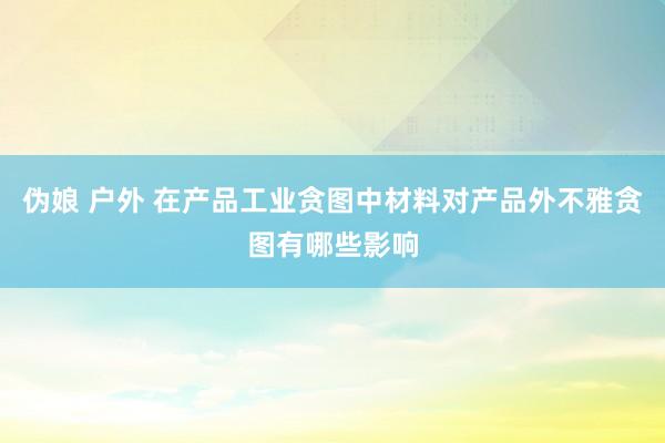 伪娘 户外 在产品工业贪图中材料对产品外不雅贪图有哪些影响