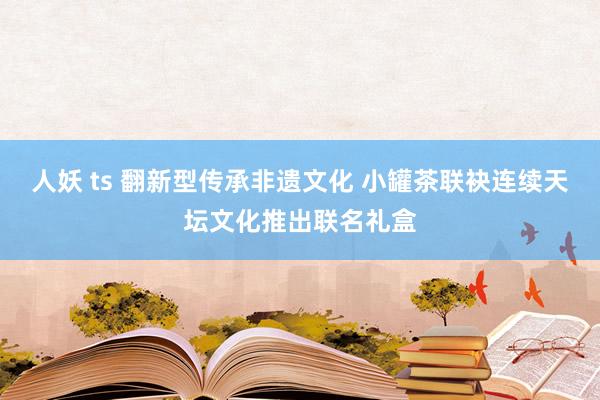 人妖 ts 翻新型传承非遗文化 小罐茶联袂连续天坛文化推出联名礼盒