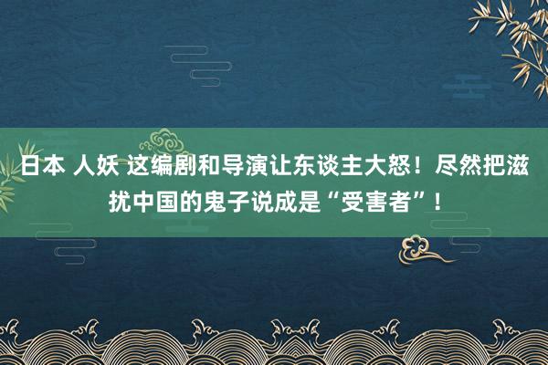 日本 人妖 这编剧和导演让东谈主大怒！尽然把滋扰中国的鬼子说成是“受害者”！