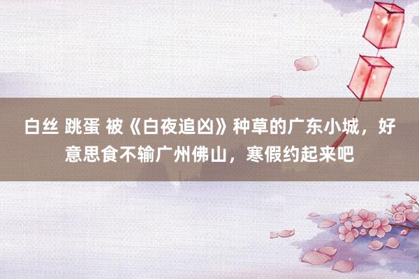 白丝 跳蛋 被《白夜追凶》种草的广东小城，好意思食不输广州佛山，寒假约起来吧