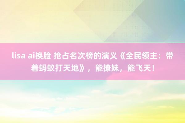 lisa ai换脸 抢占名次榜的演义《全民领主：带着蚂蚁打天地》，能撩妹，能飞天！