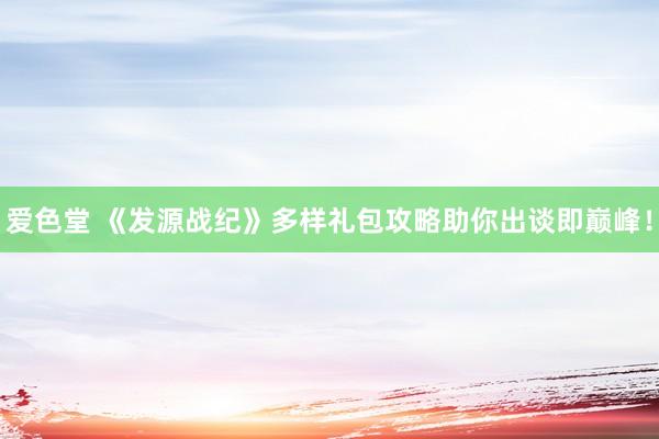爱色堂 《发源战纪》多样礼包攻略助你出谈即巅峰！