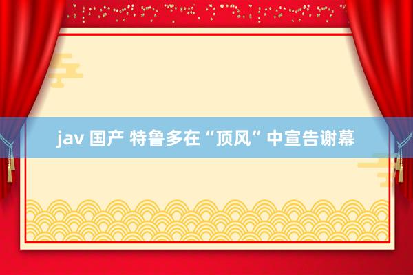 jav 国产 特鲁多在“顶风”中宣告谢幕