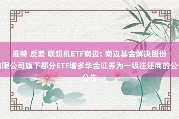 推特 反差 联想机ETF南边: 南边基金解决股份有限公司旗下部分ETF增多华金证券为一级往还商的公告