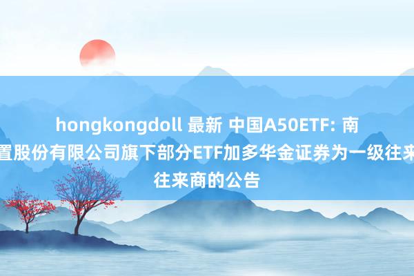 hongkongdoll 最新 中国A50ETF: 南边基金处置股份有限公司旗下部分ETF加多华金证券为一级往来商的公告