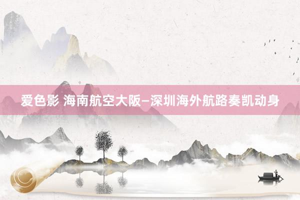 爱色影 海南航空大阪—深圳海外航路奏凯动身